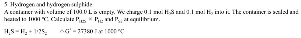 Hydrogen and hydrogen sulphide A container with volume of 100.0 L is empty. We charge 0.1 molH2 S and 0.1 molH2 into it. The container is sealed and heated to 1000∘C. Calculate PH2S × PH2 and PS2 at equilibrium. H2S = H2 + 1/2 S2 △G∘ = 27380 J at 1000∘C