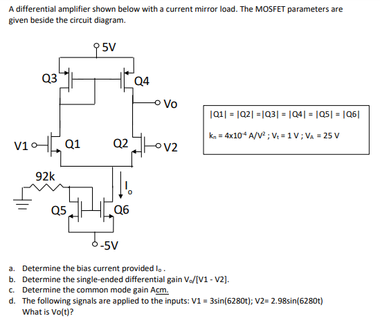 A differential amplifier shown below with a current mirror load. The MOSFET parameters are given beside the circuit diagram. |Q1| = |Q2| = |Q3| = |Q4| = |Q5| = |Q6| kn = 4×10−4 A/V2; Vt = 1 V; VA = 25 V a. Determine the bias current provided I0. b. Determine the single-ended differential gain V0 /[V1 - V2]. c. Determine the common mode gain Acm. d. The following signals are applied to the inputs: V1 = 3 sin⁡(6280t); V2 = 2.98 sin⁡(6280t) What is Vo(t) ? 