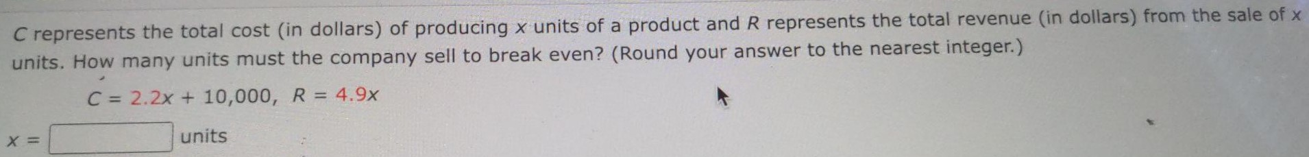 C represents the total cost (in dollars) of producing x units of a product and R represents the total revenue (in dollars) from the sale of x units. How many units must the company sell to break even? (Round your answer to the nearest integer.) C = 2.2x + 10,000, R = 4.9x x = units 