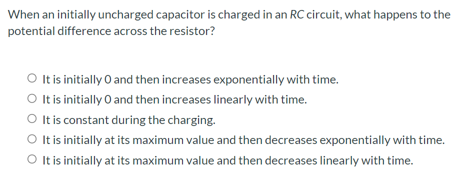 When an initially uncharged capacitor is charged in an RC circuit, what happens to the potential difference across the resistor? It is initially 0 and then increases exponentially with time. It is initially 0 and then increases linearly with time. It is constant during the charging. It is initially at its maximum value and then decreases exponentially with time. It is initially at its maximum value and then decreases linearly with time.