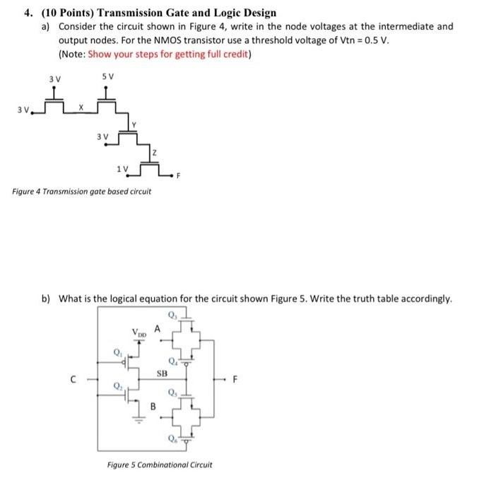 (10 Points) Transmission Gate and Logic Design a) Consider the circuit shown in Figure 4, write in the node voltages at the intermediate and output nodes. For the NMOS transistor use a threshold voltage of Vtn = 0.5 V. (Note: Show your steps for getting full credit) Figure 4 Transmission gate based circuit b) What is the logical equation for the circuit shown Figure 5. Write the truth table accordingly. Figure 5 Combinational Circuit 