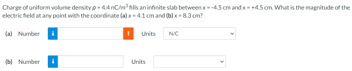 Charge of uniform volume density ρ = 4.4 nC/m3 fills an infinite slab between x = −4.5 cm and x = +4.5 cm. What is the magnitude of the electric field at any point with the coordinate (a) x = 4.1 cm and (b) x = 8.3 cm ? (a) Number Units N/C (b) Number Units 