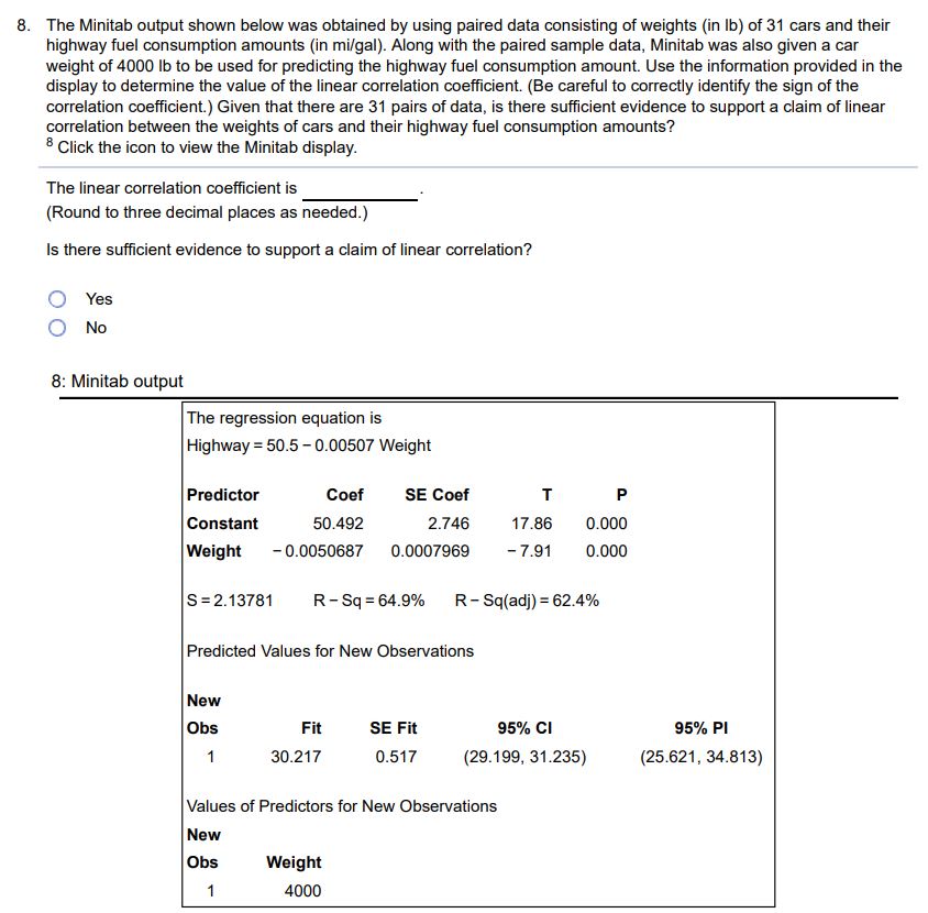 The Minitab output shown below was obtained by using paired data consisting of weights (in lb) of 31 cars and their highway fuel consumption amounts (in mi/gal). Along with the paired sample data, Minitab was also given a car weight of 4000lb to be used for predicting the highway fuel consumption amount. Use the information provided in the display to determine the value of the linear correlation coefficient. (Be careful to correctly identify the sign of the correlation coefficient.) Given that there are 31 pairs of data, is there sufficient evidence to support a claim of linear correlation between the weights of cars and their highway fuel consumption amounts? 8 Click the icon to view the Minitab display. The linear correlation coefficient is (Round to three decimal places as needed.) Is there sufficient evidence to support a claim of linear correlation? Yes No 8: Minitab output The regression equation is Highway = 50.5 - 0.00507 Weight Predictor Coef SE Coef T P Constant 50.492 2.746 17.86 0.000 Weight -0.0050687 0.0007969 -7.91 0.000 S = 2.13781 R - Sq = 64.9% R - Sq(adj ) = 62.4% Predicted Values for New Observations New Obs Fit SE Fit 95% Cl 95% PI 1 30.217 0.517 (29.199, 31.235) (25.621, 34.813) Values of Predictors for New Observations New Obs Weight 1 4000