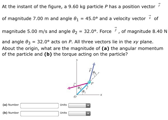 At the instant of the figure, a 9.60 kg particle P has a position vector r→ of magnitude 7.00 m and angle θ1 = 45.0∘ and a velocity vector v→ of magnitude 5.00 m/s and angle θ2 = 32.0∘. Force F→, of magnitude 8.40 N and angle θ3 = 32.0∘ acts on P. All three vectors lie in the xy plane. About the origin, what are the magnitude of (a) the angular momentum of the particle and (b) the torque acting on the particle? (a) Number Units (b) Number Units