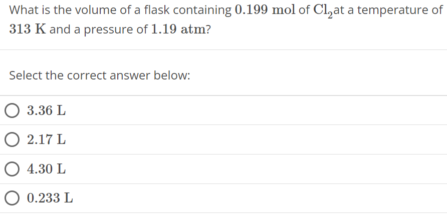 What is the volume of a flask containing 0.199 mol of Cl2 at a temperature of 313 K and a pressure of 1.19 atm ? Select the correct answer below: 3.36 L 2.17 L 4.30 L 0.233 L 