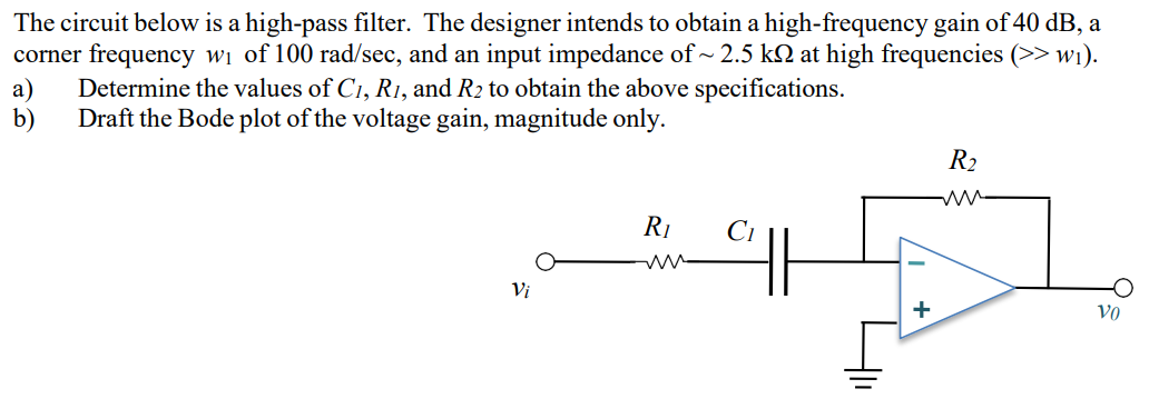 The circuit below is a high-pass filter. The designer intends to obtain a high-frequency gain of 40 dB, a corner frequency w1 of 100 rad/sec, and an input impedance of ∼2.5 kΩ at high frequencies ( > > w1). a) Determine the values of C1, R1, and R2 to obtain the above specifications. b) Draft the Bode plot of the voltage gain, magnitude only.