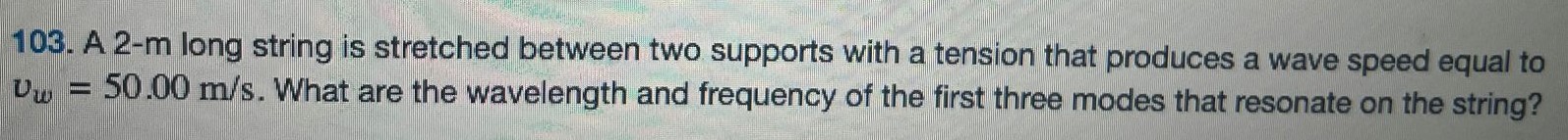 A 2-m long string is stretched between two supports with a tension that produces a wave speed equal to vw = 50.00 m/s. What are the wavelength and frequency of the first three modes that resonate on the string? 