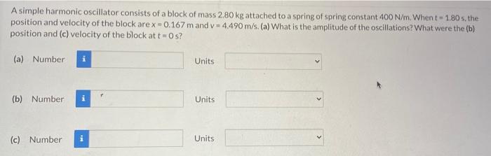 A simple harmonic oscillator consists of a block of mass 2.80 kg attached to a spring of spring constant 400 N/m. When t = 1.80 s. the position and velocity of the block are x = 0.167 m and v = 4.490 m/s. (a) What is the amplitude of the oscillations? What were the (b) position and (c) velocity of the block at t = 0 s? (a) Number Units (b) Number Units (c) Number Units