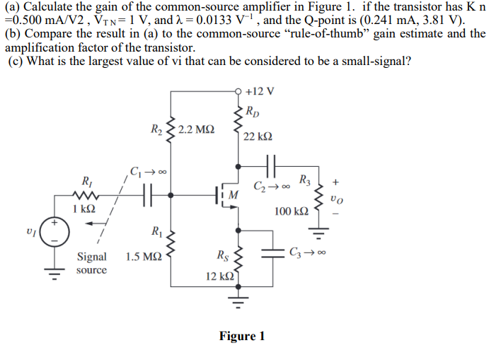 (a) Calculate the gain of the common-source amplifier in Figure 1. if the transistor has Kn = 0.500 mA/V2, VTN = 1 V, and λ = 0.0133 V−1, and the Q-point is (0.241 mA, 3.81 V). (b) Compare the result in (a) to the common-source "rule-of-thumb" gain estimate and the amplification factor of the transistor. (c) What is the largest value of vi that can be considered to be a small-signal? Figure 1