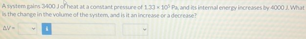 A system gains 3400 J of heat at a constant pressure of 1.33×105 Pa, and its internal energy increases by 4000 J. What is the change in the volume of the system, and is it an increase or a decrease? ΔV =