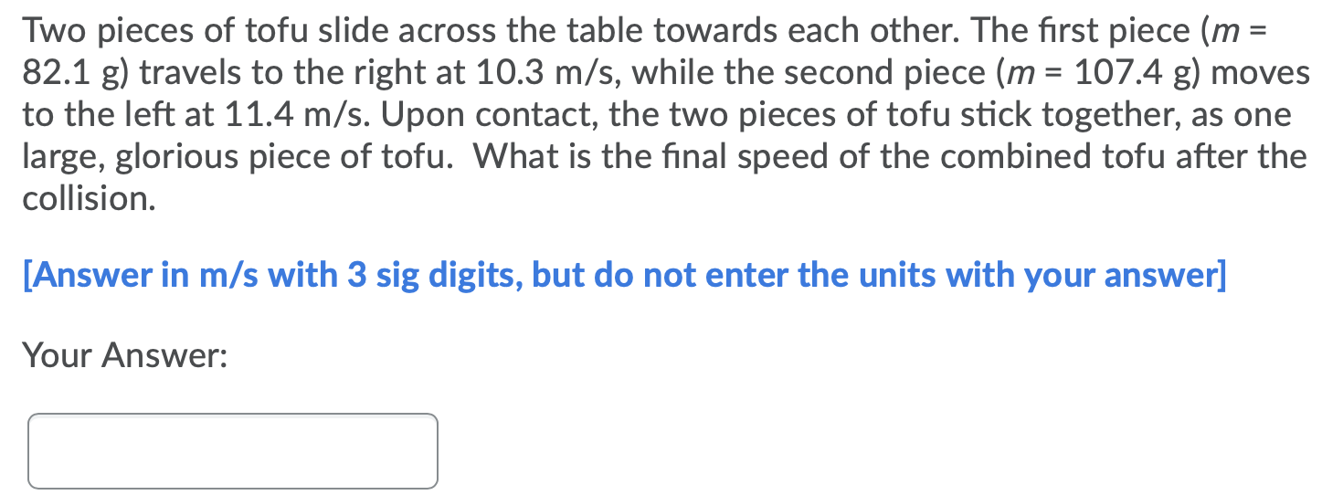 Two pieces of tofu slide across the table towards each other. The first piece ( m = 82.1 g) travels to the right at 10.3 m/s, while the second piece (m = 107.4 g) moves to the left at 11.4 m/s. Upon contact, the two pieces of tofu stick together, as one large, glorious piece of tofu. What is the final speed of the combined tofu after the collision. [Answer in m/s with 3 sig digits, but do not enter the units with your answer] Your Answer: