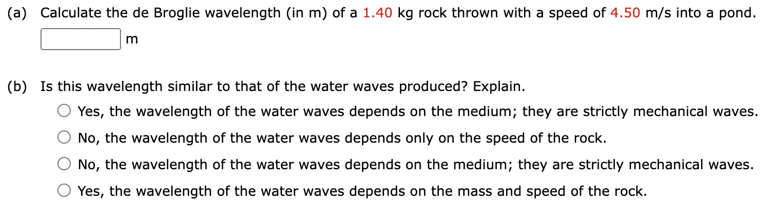 (a) Calculate the de Broglie wavelength (in m) of a 1.40 kg rock thrown with a speed of 4.50 m/s into a pond. m (b) Is this wavelength similar to that of the water waves produced? Explain. Yes, the wavelength of the water waves depends on the medium; they are strictly mechanical waves. No, the wavelength of the water waves depends only on the speed of the rock. No, the wavelength of the water waves depends on the medium; they are strictly mechanical waves. Yes, the wavelength of the water waves depends on the mass and speed of the rock.