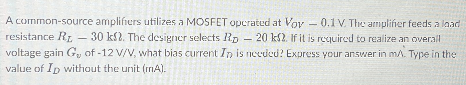 A common-source amplifiers utilizes a MOSFET operated at VOV = 0.1 V. The amplifier feeds a load resistance RL = 30 kΩ. The designer selects RD = 20 kΩ. If it is required to realize an overall voltage gain Gv of −12 V/V, what bias current ID is needed? Express your answer in mA. Type in the value of ID without the unit (mA).