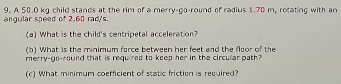 A 50.0 kg child stands at the rim of a merry-go-round of radius 1.70 m, rotating with an angular speed of 2.60 rad/s. (a) What is the child's centripetal acceleration? (b) What is the minimum force between her feet and the floor of the merry-go-round that is required to keep her in the circular path? (c) What minimum coefficient of static friction is required?