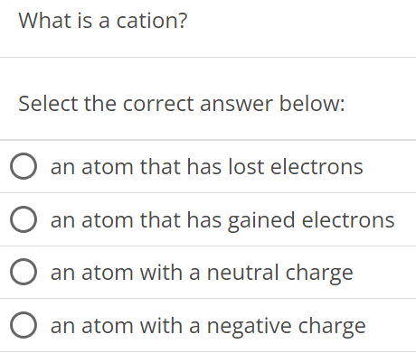 What is a cation? Select the correct answer below: an atom that has lost electrons an atom that has gained electrons an atom with a neutral charge an atom with a negative charge 