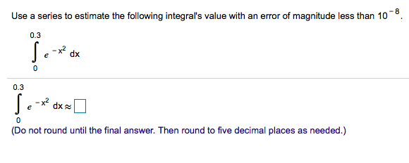 Use a series to estimate the following integral's value with an error of magnitude less than 10 −8. ∫ 0 0.3 e −x2 dx ∫ 0 0.3 e −x2 dx ≈ ◻ (Do not round until the final answer. Then round to five decimal places as needed.) 