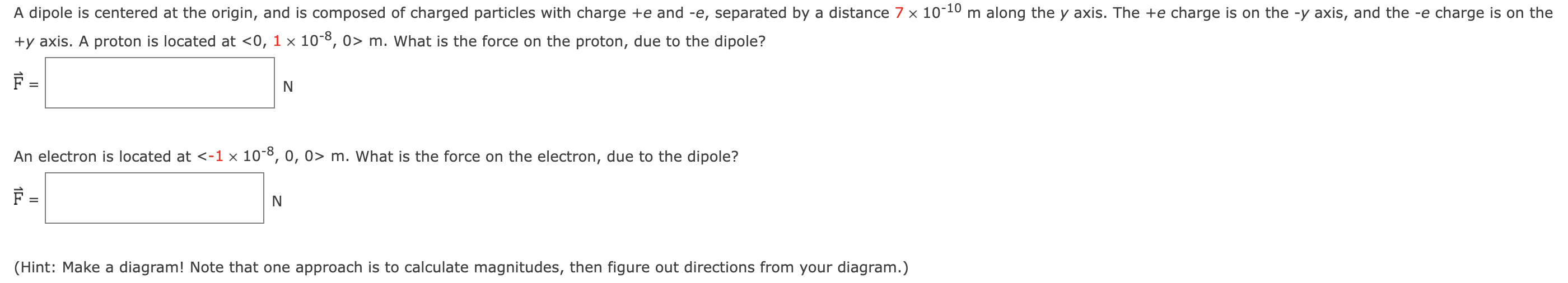 A dipole is centered at the origin, and is composed of charged particles with charge +e and −e, separated by a distance 7×10−10 m along the y axis. The +e charge is on the −y axis, and the −e charge is on the +y axis. A proton is located at  < 0, 1×10−8, 0 > m. What is the force on the proton, due to the dipole? F⇀ = N An electron is located at  m. What is the force on the electron, due to the dipole? F⇀ = N (Hint: Make a diagram! Note that one approach is to calculate magnitudes, then figure out directions from your diagram.)