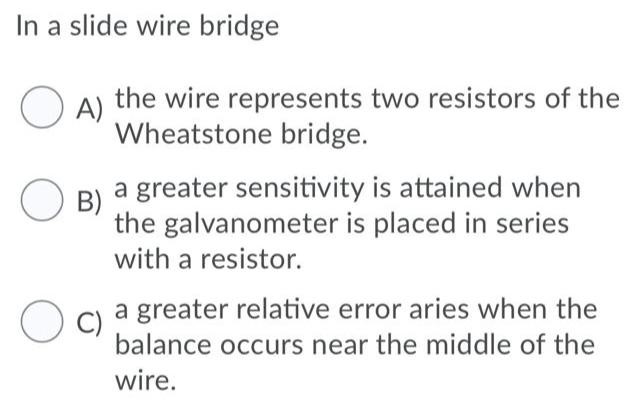 In a slide wire bridge A) the wire represents two resistors of the Wheatstone bridge. B) a greater sensitivity is attained when the galvanometer is placed in series with a resistor. C) a greater relative error aries when the balance occurs near the middle of the wire.