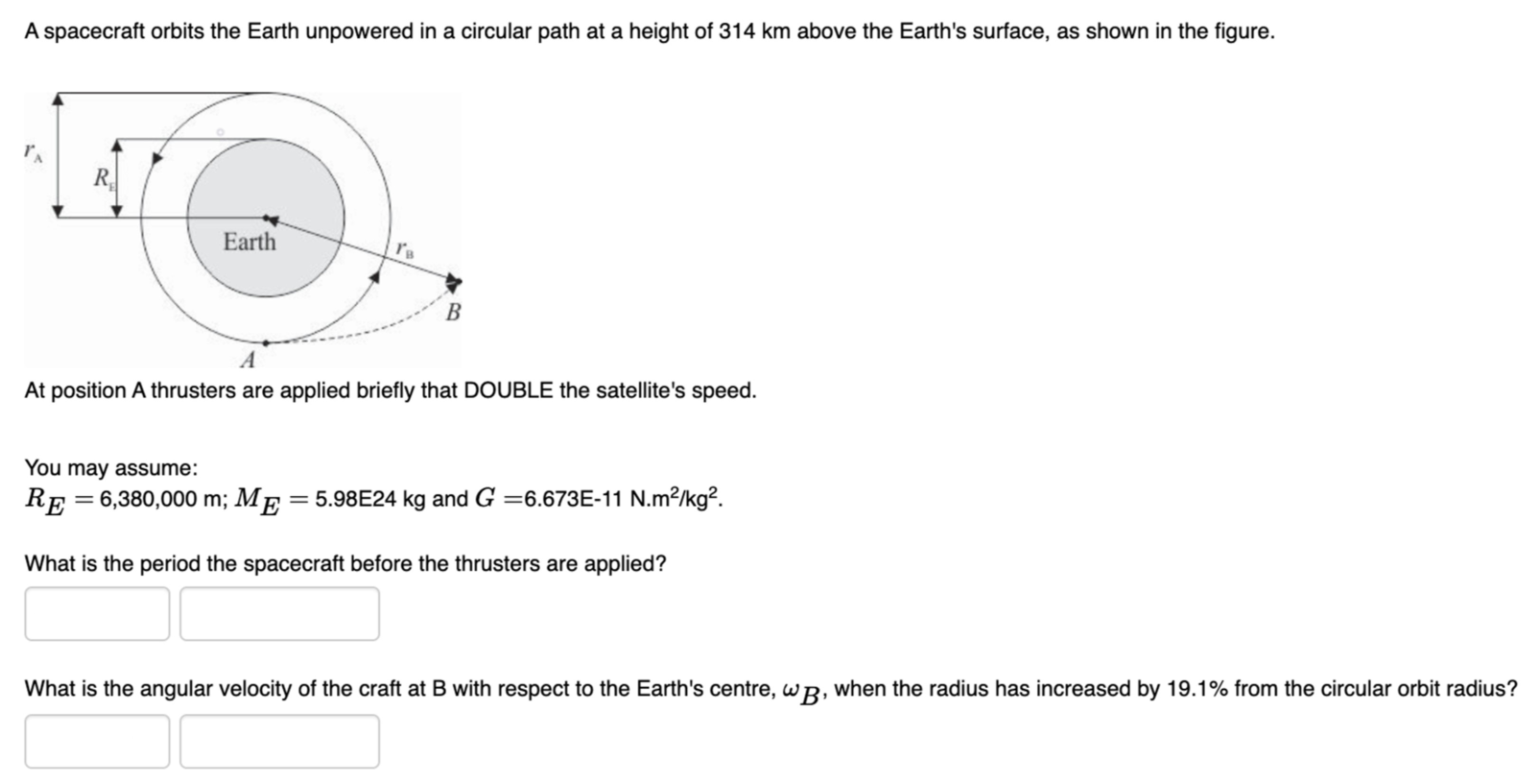 A spacecraft orbits the Earth unpowered in a circular path at a height of 314 km above the Earth's surface, as shown in the figure. At position A thrusters are applied briefly that DOUBLE the satellite's speed. You may assume: RE = 6,380,000 m; ME = 5.98E24 kg and G = 6.673E−11 N.m2/kg2. What is the period the spacecraft before the thrusters are applied? What is the angular velocity of the craft at B with respect to the Earth's centre, ωB, when the radius has increased by 19.1% from the circular orbit radius?