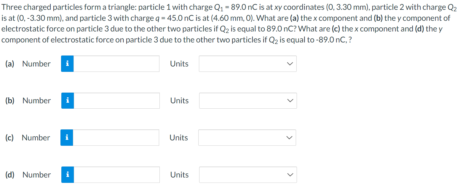 Three charged particles form a triangle: particle 1 with charge Q1 = 89.0 nC is at xy coordinates (0, 3.30 mm), particle 2 with charge Q2 is at (0, −3.30 mm), and particle 3 with charge q = 45.0 nC is at (4.60 mm, 0). What are (a) the x component and (b) the y component of electrostatic force on particle 3 due to the other two particles if Q2 is equal to 89.0 nC? What are (c) the x component and (d) the y component of electrostatic force on particle 3 due to the other two particles if Q2 is equal to - 89.0 nC,? (a) Number Units (b) Number Units (c) Number Units (d) Number Units