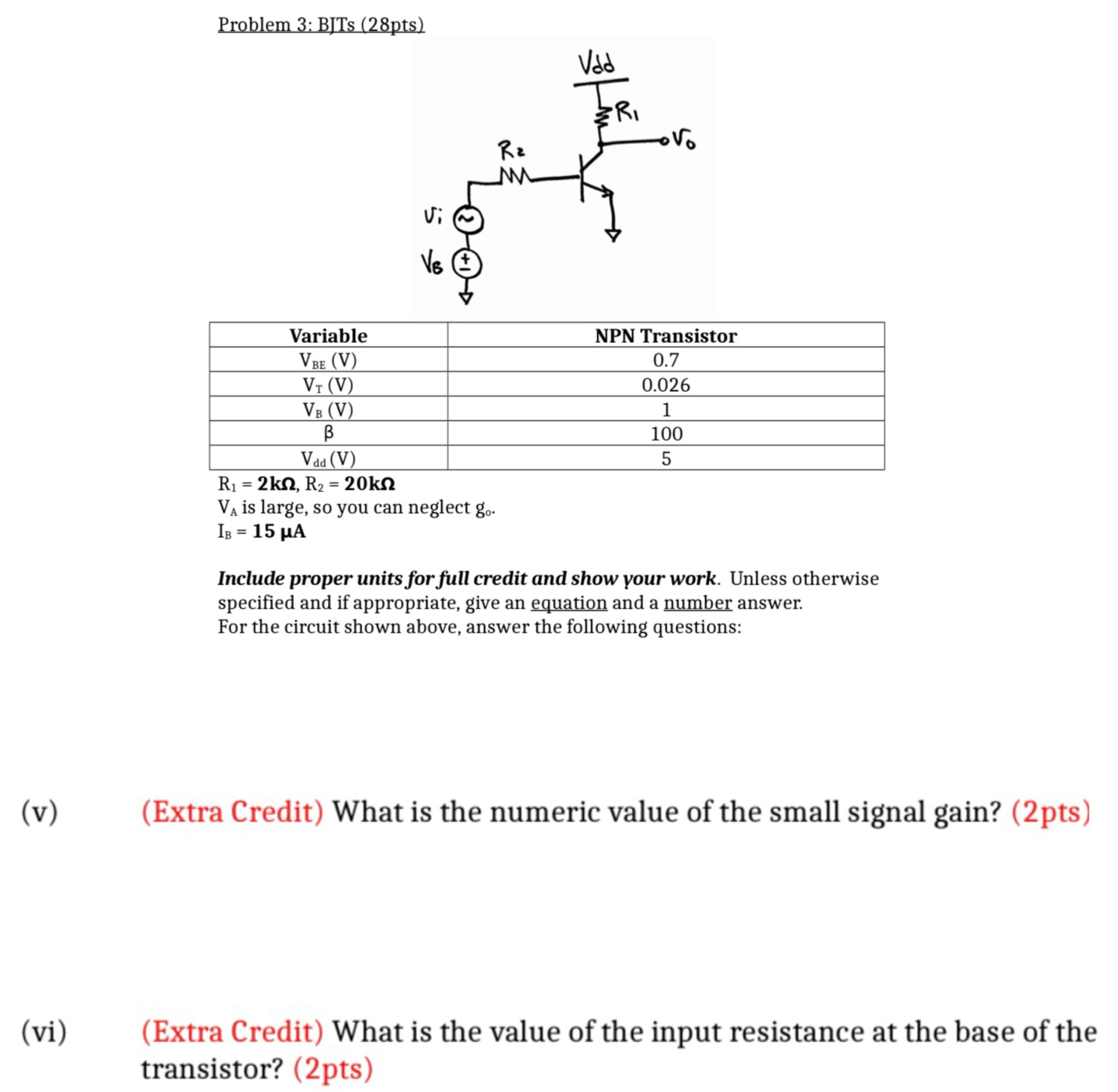 Problem 3: BJTs (28pts) R1 = 2 kΩ, R2 = 20 kΩ VA is large, so you can neglect go. IB = 15 μA Include proper units for full credit and show your work. Unless otherwise specified and if appropriate, give an equation and a number answer. For the circuit shown above, answer the following questions: (v) (Extra Credit) What is the numeric value of the small signal gain? (2pts) (vi) (Extra Credit) What is the value of the input resistance at the base of the transistor? (2pts)