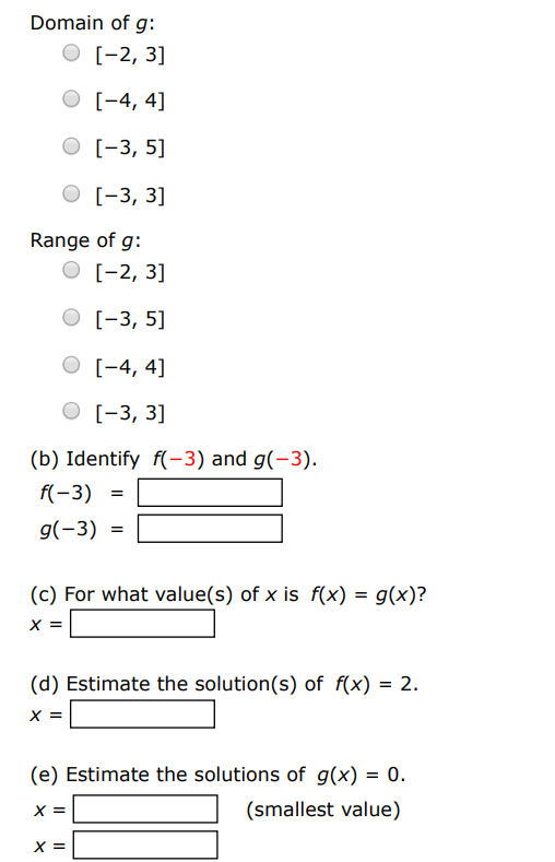 Use the graphs of f and g to answer the following. (a) Identify the domains and ranges of f and g. Domain of f : [−4, 4] [−3, 5] [−3, 3] [−2, 3] Range of f : [−2, 3] [−4, 4] [−3, 5] [−3, 3] Domain of g : [−2, 3] [−4, 4] [−3, 5] [−3, 3] Range of g : [−2, 3] [−3, 5] [−4, 4] [−3, 3] (b) Identify f(−3) and g(−3). f(−3) = g(−3) = (c) For what value(s) of x is f(x) = g(x) ? x = (d) Estimate the solution(s) of f(x) = 2. x = (e) Estimate the solutions of g(x) = 0. x = (smallest value) x = (smallest value)