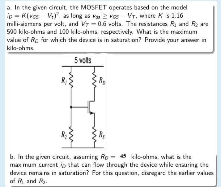 a. In the given circuit, the MOSFET operates based on the model iD = K(vGS − Vt)^2, as long as vds ≥ vGS−VT, where K is 1.16 milli-siemens per volt, and VT = 0.6 volts. The resistances R1 and R2 are 590 kilo-ohms and 100 kilo-ohms, respectively. What is the maximum value of RD for which the device is in saturation? Provide your answer in kilo-ohms. b. In the given circuit, assuming RD = 4 5 kilo-ohms, what is the maximum current iD that can flow through the device while ensuring the device remains in saturation? For this question, disregard the earlier values of R1 and R2.