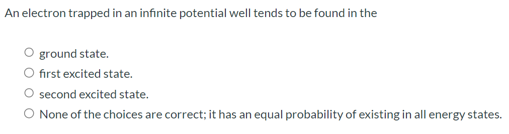 An electron trapped in an infinite potential well tends to be found in the ground state. first excited state. second excited state. None of the choices are correct; it has an equal probability of existing in all energy states.