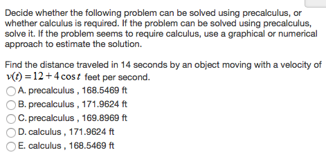 Decide whether the following problem can be solved using precalculus, or whether calculus is required. If the problem can be solved using precalculus, solve it. If the problem seems to require calculus, use a graphical or numerical approach to estimate the solution. Find the distance traveled in 14 seconds by an object moving with a velocity of v(t) = 12 + 4cos⁡t feet per second. A. precalculus, 168.5469 ft B. precalculus , 171.9624 ft C. precalculus , 169.8969 ft D. calculus , 171.9624 ft E. calculus, 168.5469 ft 