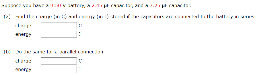 Suppose you have a 9.50 V battery, a 2.45 μF capacitor, and a 7.25 μF capacitor. (a) Find the charge (in C) and energy (in J) stored if the capacitors are connected to the battery in series. charge C energy J (b) Do the same for a parallel connection. charge C energy J