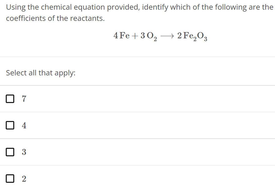 Using the chemical equation provided, identify which of the following are the coefficients of the reactants. 4Fe + 3O2 ⟶ 2Fe2O3 Select all that apply: 7 4 3 2 