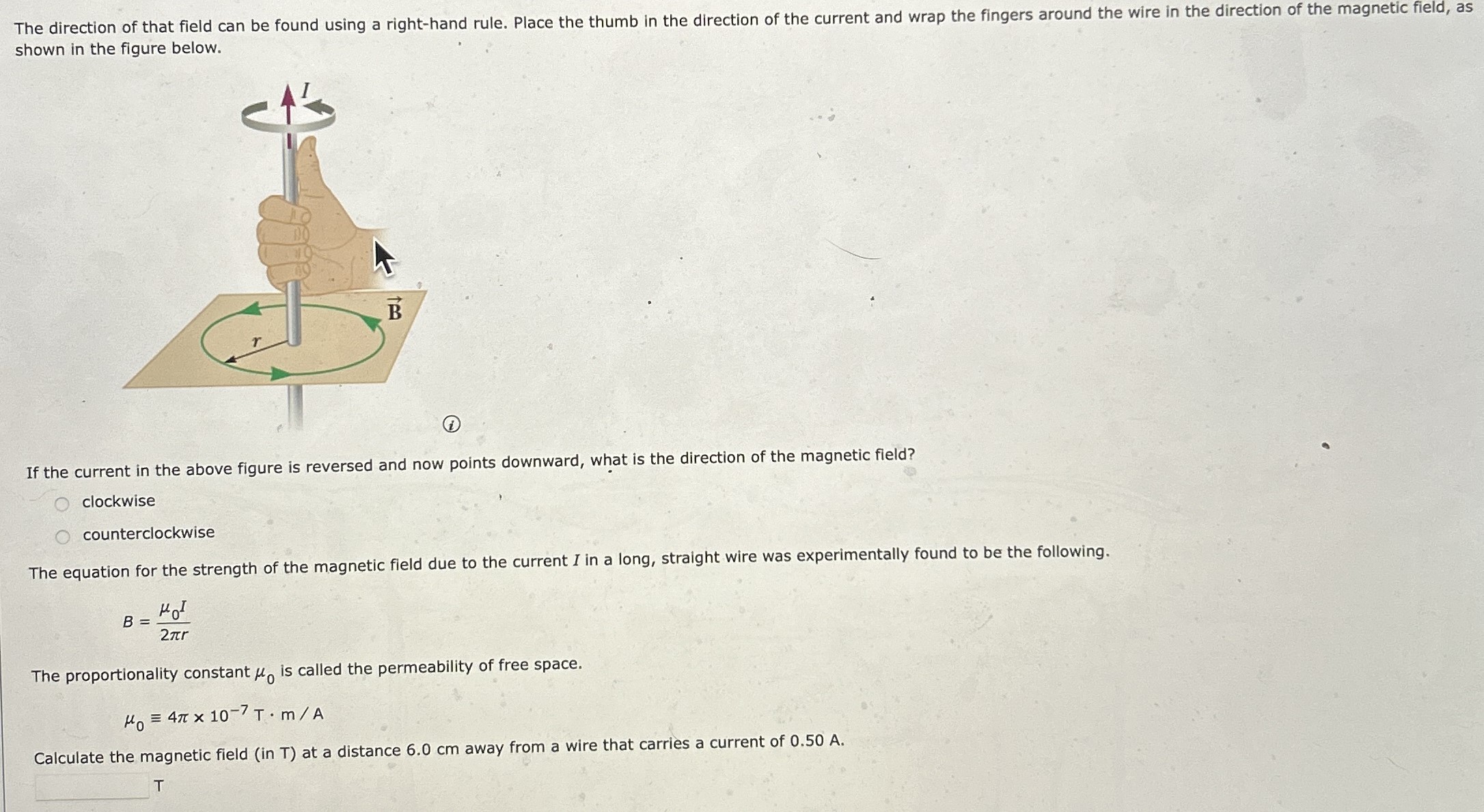 The direction of that field can be found using a right-hand rule. Place the thumb in the direction of the current and wrap the fingers around the wire in the direction of the magnetic field, as shown in the figure below. (i) If the current in the above figure is reversed and now points downward, what is the direction of the magnetic field? clockwise counterclockwise The equation for the strength of the magnetic field due to the current I in a long, straight wire was experimentally found to be the following. B = μ0 I2πr The proportionality constant μ0 is called the permeability of free space. μ0≡4π×10−7 T⋅m/A Calculate the magnetic field (in T) at a distance 6.0 cm away from a wire that carries a current of 0.50 A . T
