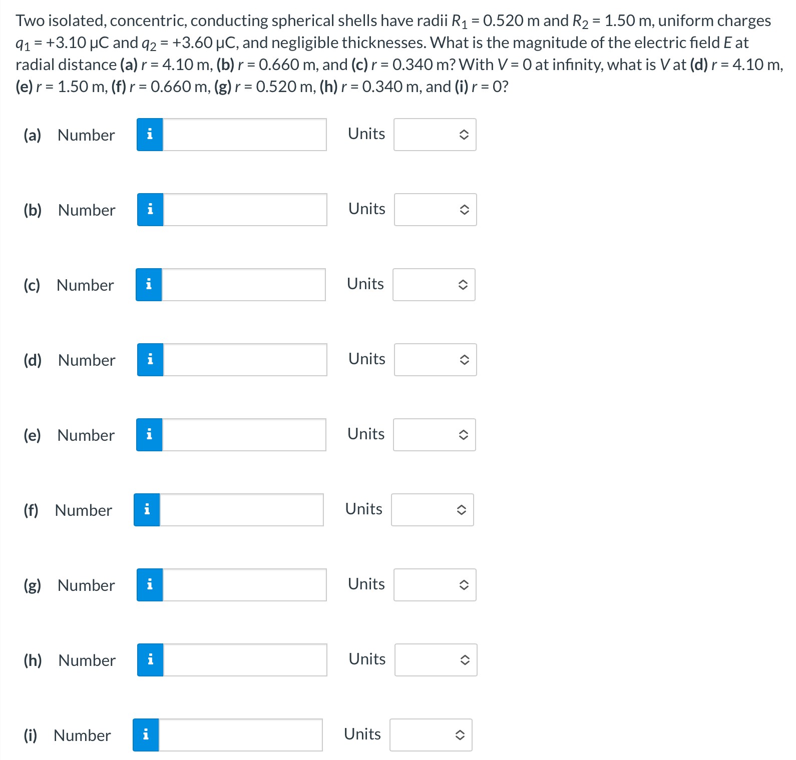 Two isolated, concentric, conducting spherical shells have radii R1 = 0.520 m and R2 = 1.50 m, uniform charges q1 = +3.10 μC and q2 = +3.60 μC, and negligible thicknesses. What is the magnitude of the electric field E at radial distance (a) r = 4.10 m, (b) r = 0.660 m, and (c) r = 0.340 m? With V = 0 at infinity, what is V at (d)r = 4.10 m, (e) r = 1.50 m, (f)r = 0.660 m, (g)r = 0.520 m, (h) r = 0.340 m, and (i) r = 0? (a) Number Units (b) Number Units (c) Number Units (d) Number Units (e) Number Units (f) Number Units (g) Number Units (h) Number Units (i) Number Units