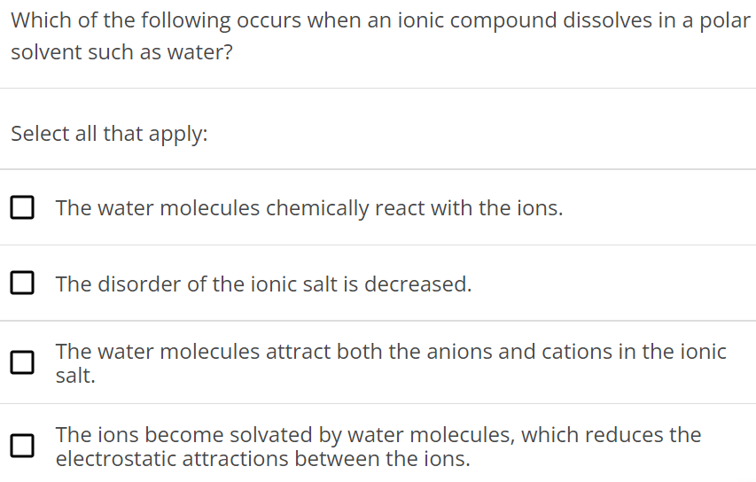 Which of the following occurs when an ionic compound dissolves in a polar solvent such as water? Select all that apply: The water molecules chemically react with the ions. The disorder of the ionic salt is decreased. The water molecules attract both the anions and cations in the ionic salt. The ions become solvated by water molecules, which reduces the electrostatic attractions between the ions. 