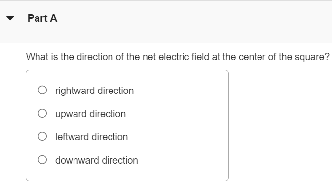 A point charge is placed at each corner of a square with side length a. The charges all have the same magnitude q. Two of the charges are positive and two are negative, as shown in the following figure. (Figure 1) Figure 1 of 1 Part A What is the direction of the net electric field at the center of the square? rightward direction upward direction leftward direction downward direction Part B What is the magnitude of the net electric field at the center of the square due to the four charges in terms of q and a? Express your answer in terms of the variables q, a, and appropriate constants. E=