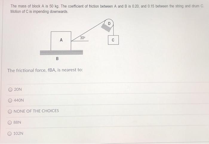 The mass of block A is 50 kg. The coefficient of friction between A and B is 0.20 , and 0.15 between the string and drum C. Motion of C is impending downwards. The frictional force, fBA, is nearest to: 20 N 440 N NONE OF THE CHOICES 88 N 102 N