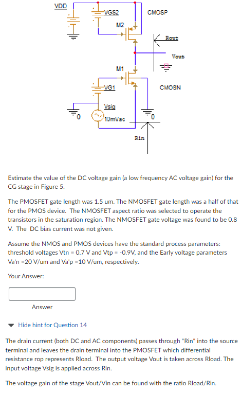 Estimate the value of the DC voltage gain (a low frequency AC voltage gain) for the CG stage in Figure 5. The PMOSFET gate length was 1.5 um. The NMOSFET gate length was a half of that for the PMOS device. The NMOSFET aspect ratio was selected to operate the transistors in the saturation region. The NMOSFET gate voltage was found to be 0.8 V. The DC bias current was not given. Assume the NMOS and PMOS devices have the standard process parameters: threshold voltages Vtn = 0.7 V and Vtp = −0.9 V, and the Early voltage parameters Va'n = 20 V/um and Va'p = 10 V/um, respectively. Your Answer: Answer Hide hint for Question 14 The drain current (both DC and AC components) passes through "Rin" into the source terminal and leaves the drain terminal into the PMOSFET which differential resistance rop represents Rload. The output voltage Vout is taken across Rload. The input voltage Vsig is applied across Rin. The voltage gain of the stage Vout/Vin can be found with the ratio Rload/Rin. 