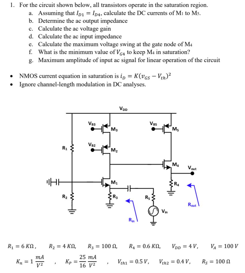 For the circuit shown below, all transistors operate in the saturation region. a. Assuming that ID1 = ID4, calculate the DC currents of M1 to M5. b. Determine the ac output impedance c. Calculate the ac voltage gain d. Calculate the ac input impedance e. Calculate the maximum voltage swing at the gate node of M4 f. What is the minimum value of VG4 to keep M4 in saturation? g. Maximum amplitude of input ac signal for linear operation of the circuit NMOS current equation in saturation is iD = K(vGS − Vth)2 Ignore channel-length modulation in DC analyses. R1 = 6 KΩ, R2 = 4 KΩ, R3 = 100 Ω, R4 = 0.6 KΩ, VDD = 4 V, VA = 100 V Kn = 1 mA V2, KP = 25 16 mA V2, Vth1 = 0.5 V, Vth2 = 0.4 V, RS = 100 Ω