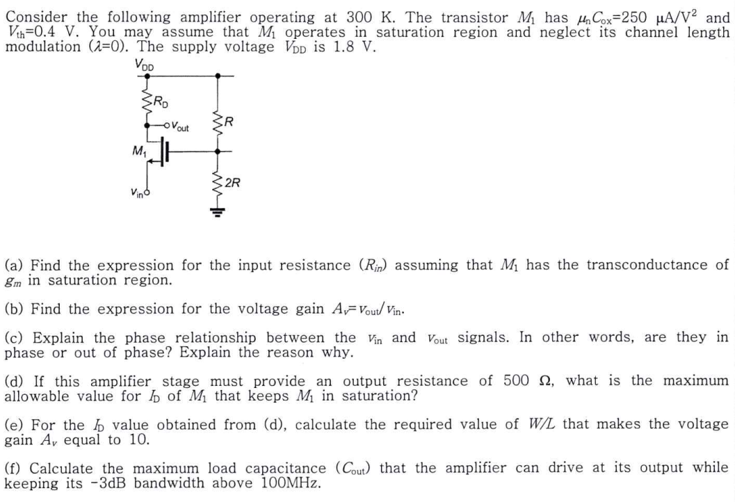Consider the following amplifier operating at 300 K. The transistor M1 has μnCox = 250 μA/V2 and Vth = 0.4V. You may assume that M1 operates in saturation region and neglect its channel length modulation (λ = 0). The supply voltage VDD is 1.8V. (a) Find the expression for the input resistance (Rin) assuming that M1 has the transconductance of gm in saturation region. (b) Find the expression for the voltage gain AV=Vout /vin. (c) Explain the phase relationship between the vin and Vout signals. In other words, are they in phase or out of phase? Explain the reason why. (d) If this amplifier stage must provide an output resistance of 500 Ω, what is the maximum allowable value for ID of M1 that keeps M1 in saturation? (e) For the ID value obtained from (d), calculate the required value of W/L that makes the voltage gain Av equal to 10. (f) Calculate the maximum load capacitance (Cout ) that the amplifier can drive at its output while keeping its −3dB bandwidth above 100 MHz.