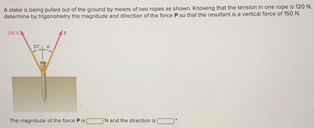 A stake is being pulled out of the ground by means of two ropes as shown. Knowing that the tension in one rope is 120 N, determine by trigonometry the magnitude and direction of the force P so that the resultant is a vertical force of 150 N. The magnitude of the force P is N and the direction is.