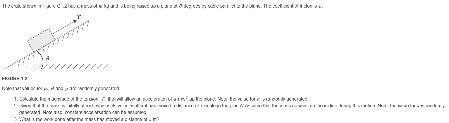 The crate shown in Figure Q1.2 has a mass of m kg and is being raised up a plane at θ degrees by cable parallel to the plane. The coefficient of friction is μ. FIGURE 1.2 Note that values for m, θ and μ are randomly generated. Calculate the magnitude of the tension, T, that will allow an acceleration of a m/s2 up the plane. Note: the value for a is randomly generated. Given that the mass is initially at rest, what is its velocity after it has moved a distance of s m along the plane? Assume that the mass remains on the incline during this motion. Note: the value for s is randomly generated. Note also: constant acceleration can be assumed. What is the work done after the mass has moved a distance of s m? 