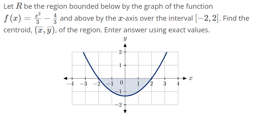 Let R be the region bounded below by the graph of the function f(x) = x^2/3 – 4/3 and above by the x-axis over the interval [-2, 2]. Find the centroid, (x‾, y‾), of the region. Enter answer using exact values.