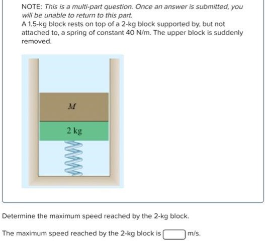 A 1.5−kg block rests on top of a 2−kg block supported by, but not attached to, a spring of constant 40 N/m. The upper block is suddenly removed. Determine the maximum speed reached by the 2−kg block. The maximum speed reached by the 2−kg block is m/s. NOTE: This is a multi-part question. Once an answer is submitted, you will be unable to return to this part.