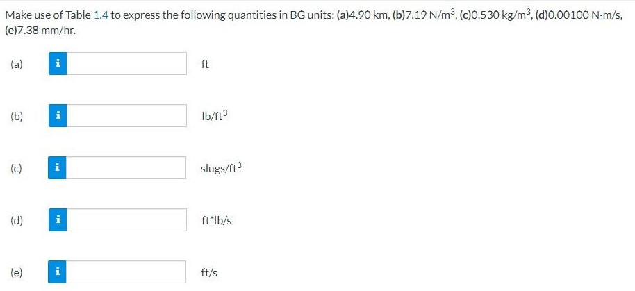 Make use of Table 1.4 to express the following quantities in BG units: (a) 4.90 km, (b) 7.19 N/m3, (c) 0.530 kg/m3, (d) 0.00100 N⋅m/s, (e) 7.38 mm/hr. (a) ft (b) lb/ft3 (c) slugs/ft3 (d) ft∗lb/s (e) ft/s TABLE 1.4 Conversion Factors from SI Units to BG and EE Unitsa