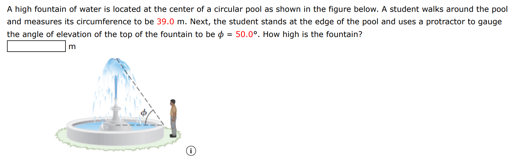 A high fountain of water is located at the center of a circular pool as shown in the figure below. A student walks around the pool and measures its circumference to be 39.0 m. Next, the student stands at the edge of the pool and uses a protractor to gauge the angle of elevation of the top of the fountain to be ϕ = 50.0∘. How high is the fountain? m (i) 