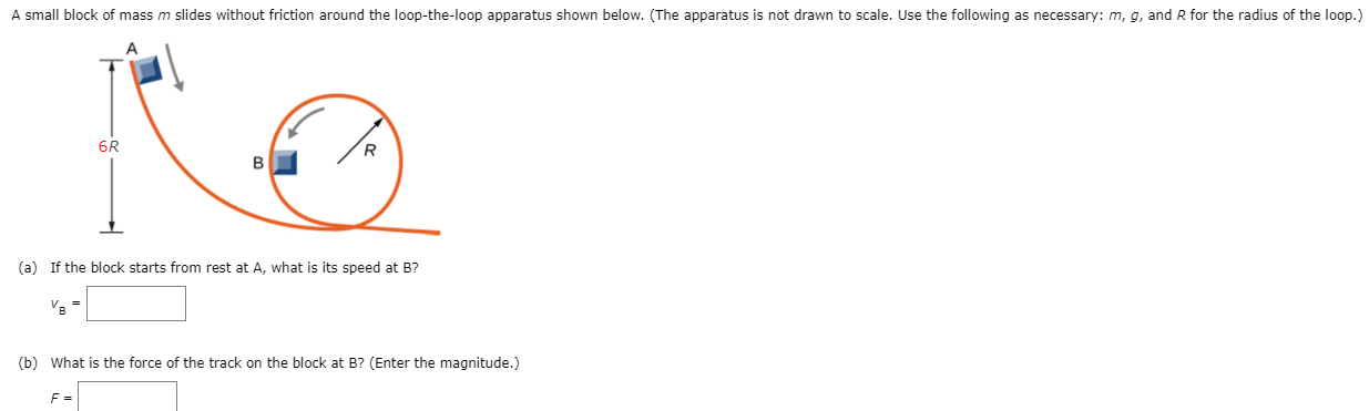 A small block of mass m slides without friction around the loop-the-loop apparatus shown below. (The apparatus is not drawn to scale. Use the following as necessary: m, g, and R for the radius of the loop.) (a) If the block starts from rest at A, what is its speed at B? vB = (b) What is the force of the track on the block at B? (Enter the magnitude.) F =