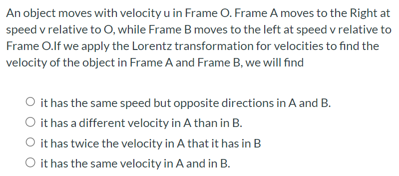 An object moves with velocity u in Frame O. Frame A moves to the Right at speed v relative to O, while Frame B moves to the left at speed v relative to Frame O. If we apply the Lorentz transformation for velocities to find the velocity of the object in Frame A and Frame B, we will find it has the same speed but opposite directions in A and B . it has a different velocity in A than in B. it has twice the velocity in A that it has in B it has the same velocity in A and in B.