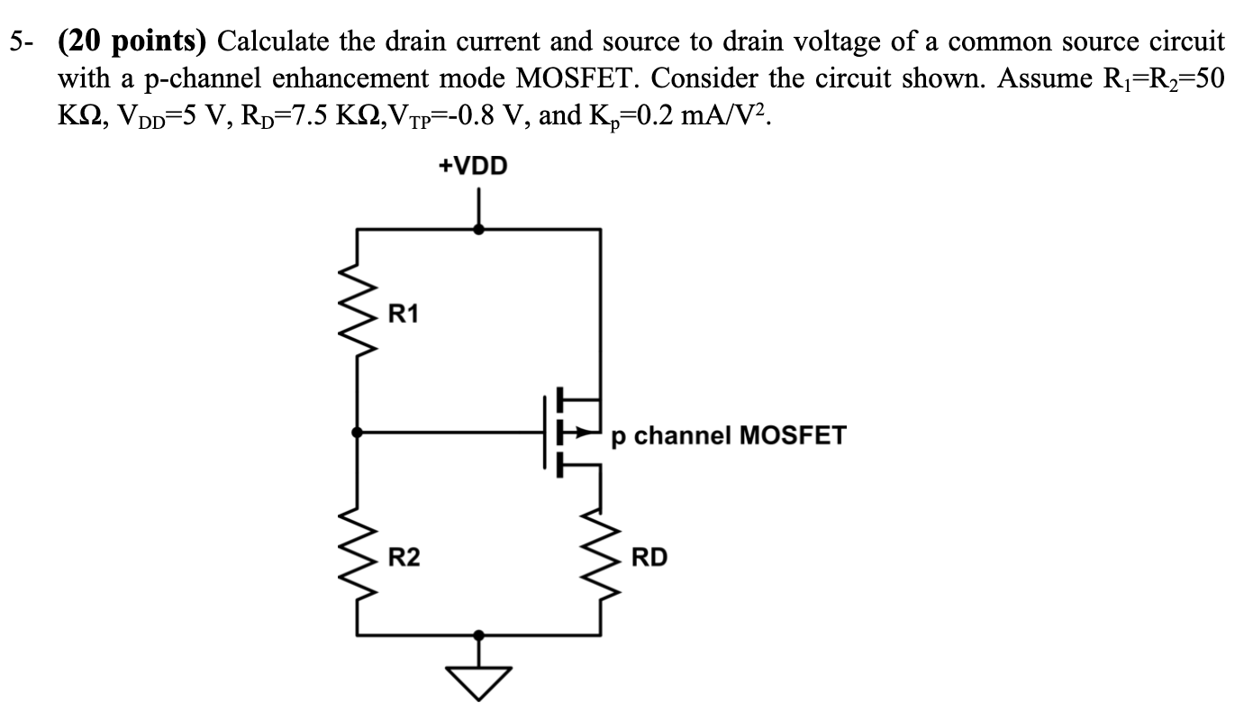 5- (20 points) Calculate the drain current and source to drain voltage of a common source circuit with a p-channel enhancement mode MOSFET. Consider the circuit shown. Assume R1 = R2 = 50 KΩ, VDD = 5 V, RD = 7.5 KΩ, VTP = −0.8 V, and Kp = 0.2 mA/V2. 