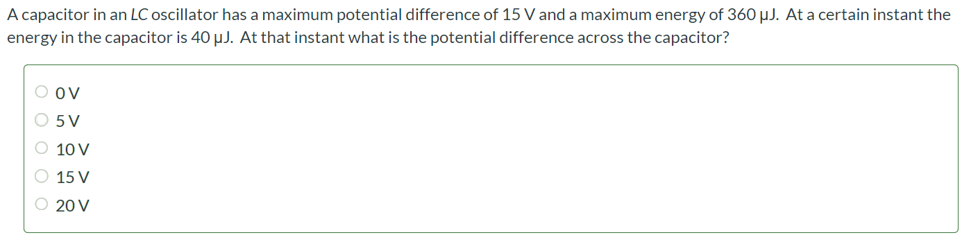 A capacitor in an LC oscillator has a maximum potential difference of 15 V and a maximum energy of 360 µJ. At a certain instant the energy in the capacitor is 40 µJ. At that instant what is the potential difference across the capacitor? 0 V 5 V 10 V 15 V 20 V