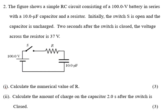 The figure shows a simple RC circuit consisting of a 100.0−V battery in series with a 10.0−μF capacitor and a resistor. Initially, the switch S is open and the capacitor is uncharged. Two seconds after the switch is closed, the voltage across the resistor is 37 V. (i). Calculate the numerical value of R. (ii). Calculate the amount of charge on the capacitor 2.0 s after the switch is Closed.